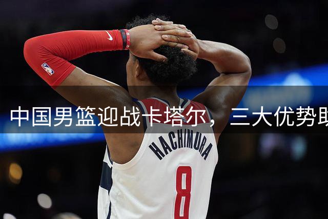 中国男篮迎战卡塔尔，三大优势助力客场取胜