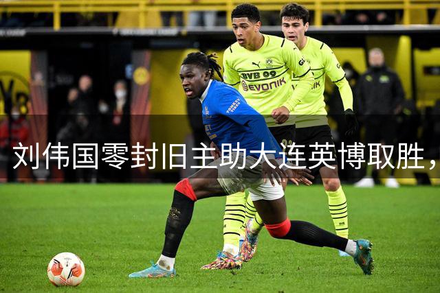 刘伟国零封旧主助大连英博取胜，赛后揭秘德比战制胜法宝
