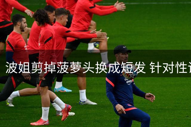 波姐剪掉菠萝头换成短发 针对性训练对抗投篮&出手速度
