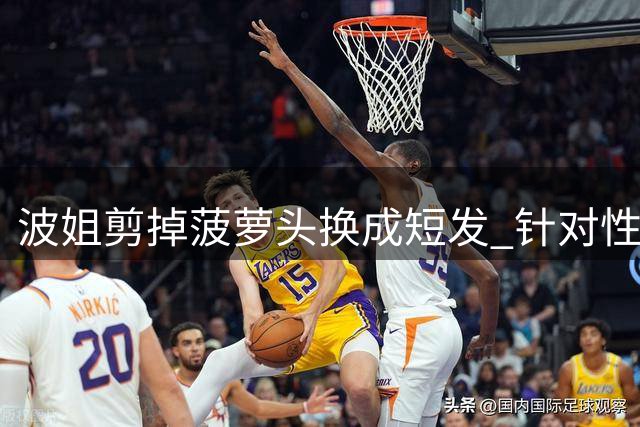 波姐剪掉菠萝头换成短发 针对性训练对抗投篮&出手速度