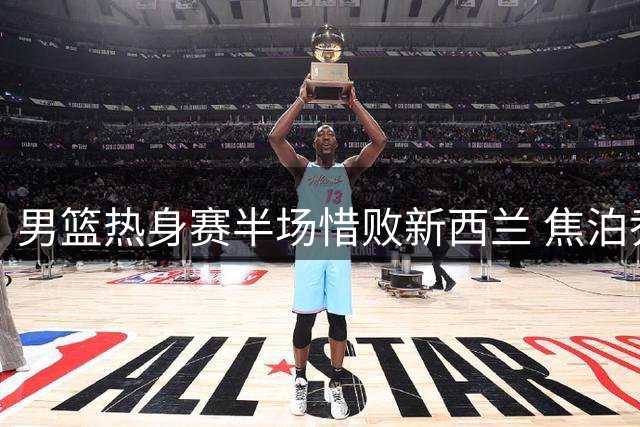 男篮热身赛半场惜败新西兰 焦泊乔高效发挥胡明轩盘活进攻
