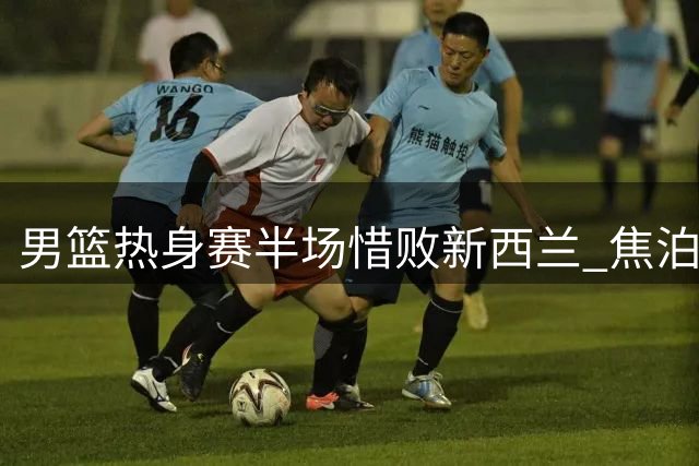 男篮热身赛半场惜败新西兰 焦泊乔高效发挥胡明轩盘活进攻