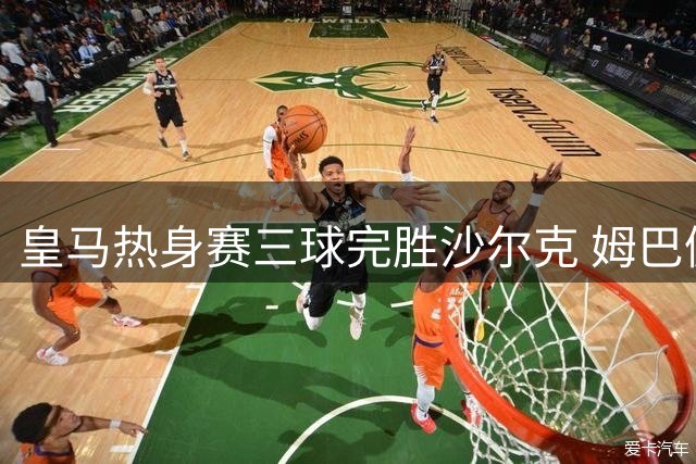 皇马热身赛三球完胜沙尔克 姆巴佩闪击建功助球队告捷