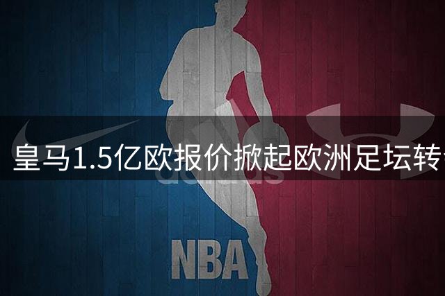 皇马1.5亿欧报价掀起欧洲足坛转会市场风暴