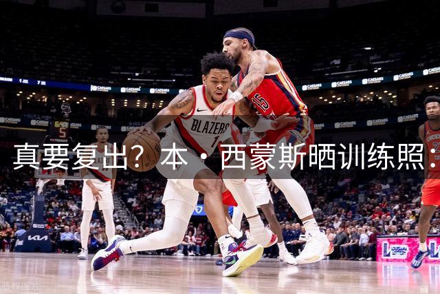 真要复出？本·西蒙斯晒训练照：无论未来如何 准备好迎接一切